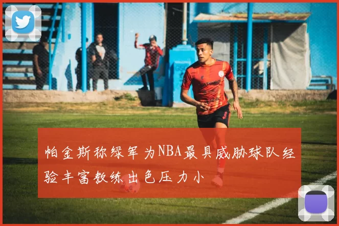 帕金斯称绿军为NBA最具威胁球队经验丰富教练出色压力小