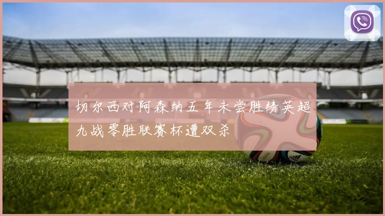 切尔西对阿森纳五年未尝胜绩英超九战零胜联赛杯遭双杀
