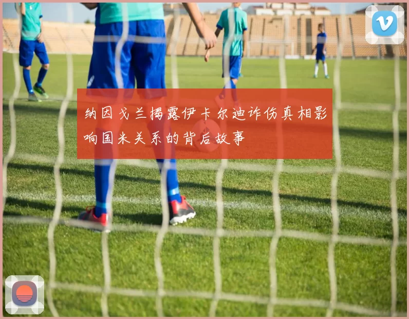 纳因戈兰揭露伊卡尔迪诈伤真相影响国米关系的背后故事