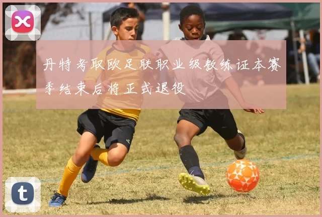 丹特考取欧足联职业级教练证本赛季结束后将正式退役