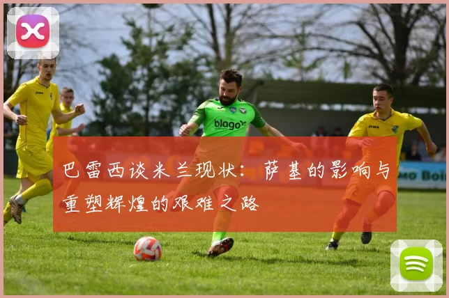 巴雷西谈米兰现状：萨基的影响与重塑辉煌的艰难之路
