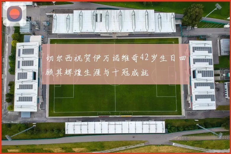 切尔西祝贺伊万诺维奇42岁生日回顾其辉煌生涯与十冠成就