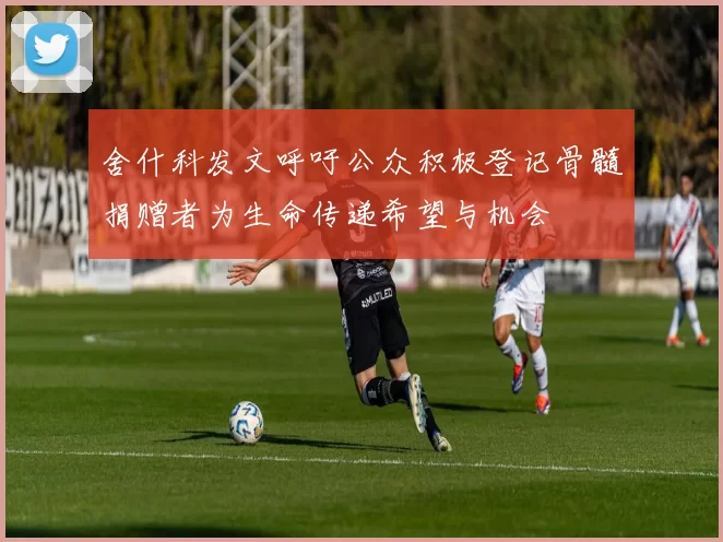 舍什科发文呼吁公众积极登记骨髓捐赠者为生命传递希望与机会