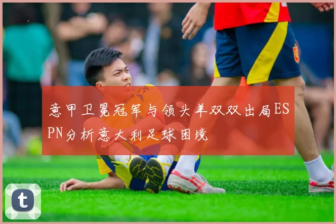 意甲卫冕冠军与领头羊双双出局ESPN分析意大利足球困境