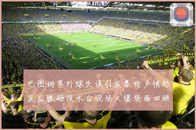巴图姆界外球失误引发泰伦卢愤怒反应狠砸技术台现场火爆场面回顾