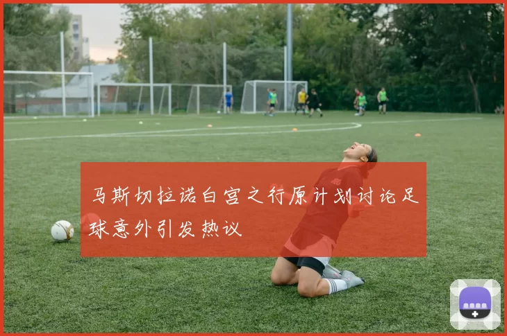 马斯切拉诺白宫之行原计划讨论足球意外引发热议