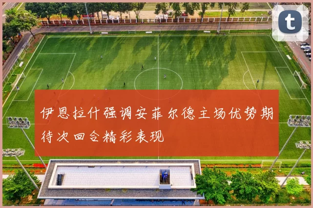 伊恩拉什强调安菲尔德主场优势期待次回合精彩表现