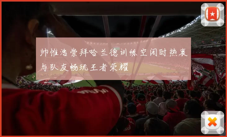 帅惟浩崇拜哈兰德训练空闲时热衷与队友畅玩王者荣耀