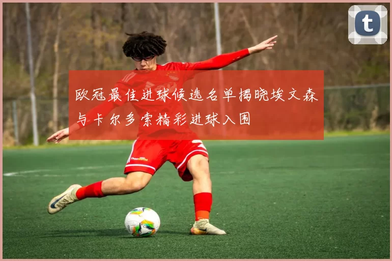 欧冠最佳进球候选名单揭晓埃文森与卡尔多索精彩进球入围