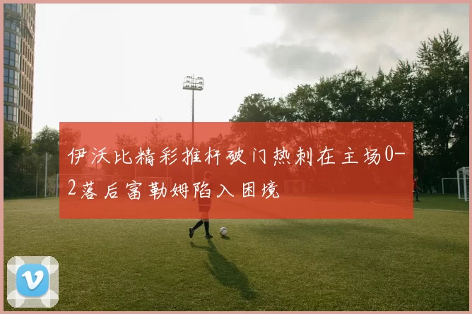 伊沃比精彩推杆破门热刺在主场0-2落后富勒姆陷入困境